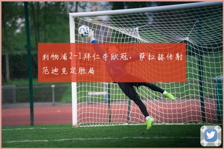 利物浦2-1拜仁夺欧冠，萨拉赫传射范迪克定胜局