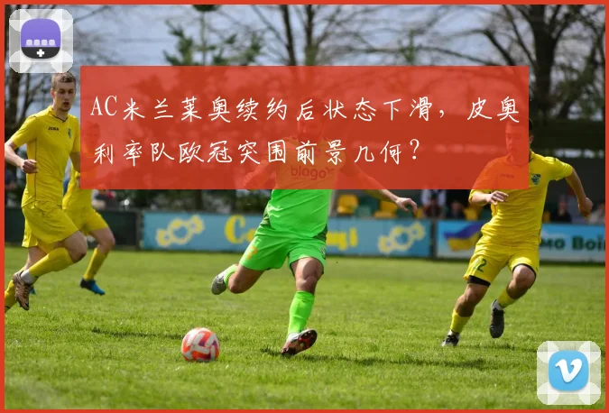 AC米兰莱奥续约后状态下滑，皮奥利率队欧冠突围前景几何？