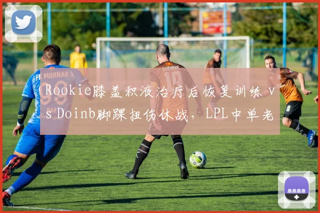 Rookie膝盖积液治疗后恢复训练 vs Doinb脚踝扭伤休战，LPL中单老将伤病影响战队排名