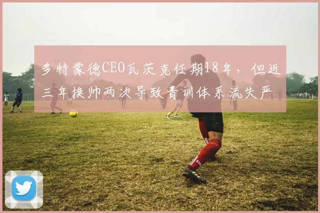 多特蒙德CEO瓦茨克任期18年，但近三年换帅两次导致青训体系流失严重