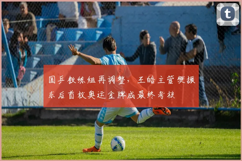 国乒教练组再调整，王皓主管樊振东后首枚奥运金牌成最终考核