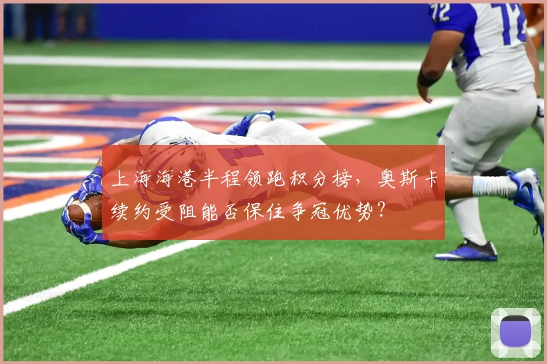 上海海港半程领跑积分榜，奥斯卡续约受阻能否保住争冠优势？