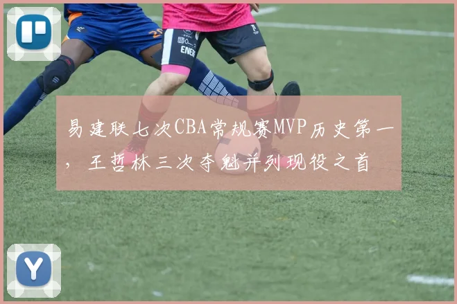 易建联七次CBA常规赛MVP历史第一，王哲林三次夺魁并列现役之首