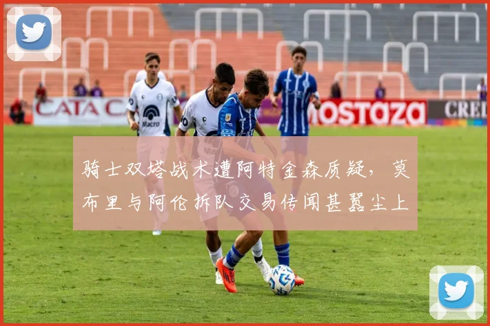 骑士双塔战术遭阿特金森质疑，莫布里与阿伦拆队交易传闻甚嚣尘上？