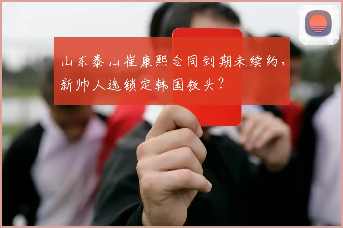 山东泰山崔康熙合同到期未续约，新帅人选锁定韩国教头？